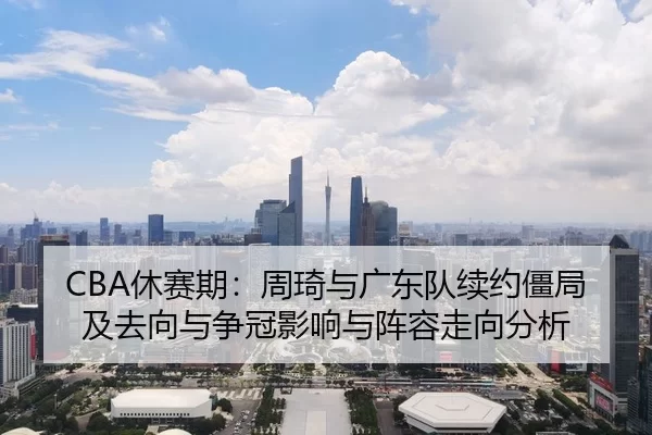 CBA休赛期：周琦与广东队续约僵局及去向与争冠影响与阵容走向分析