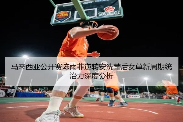 马来西亚公开赛陈雨菲逆转安洗莹后女单新周期统治力深度分析
