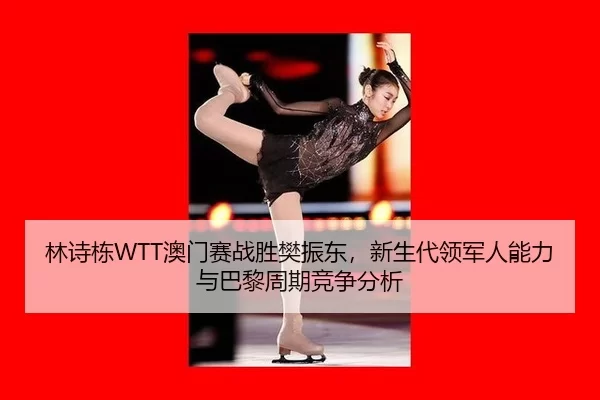 林诗栋WTT澳门赛战胜樊振东，新生代领军人能力与巴黎周期竞争分析