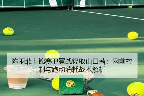 陈雨菲世锦赛卫冕战轻取山口茜：网前控制与跑动消耗战术解析
