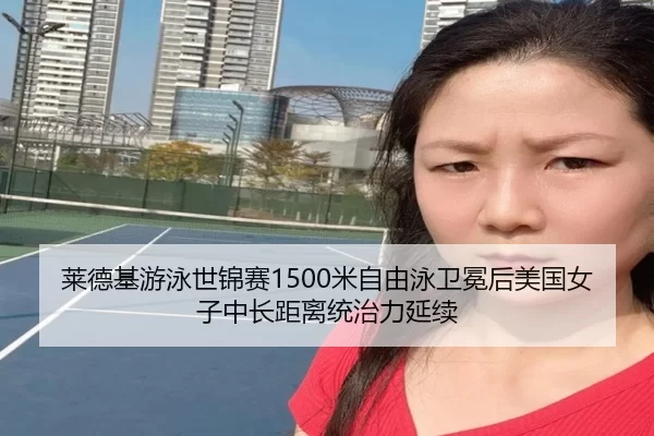 莱德基游泳世锦赛1500米自由泳卫冕后美国女子中长距离统治力延续